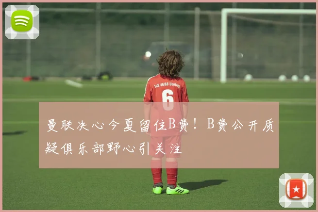 曼联决心今夏留住B费！B费公开质疑俱乐部野心引关注