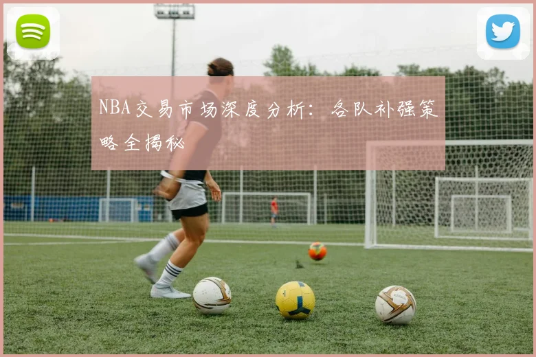 NBA交易市场深度分析:各队补强策略全揭秘