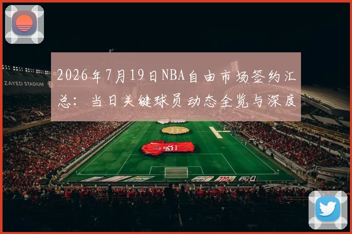 2026年7月19日NBA自由市场签约汇总:当日关键球员动态全览与深度解析