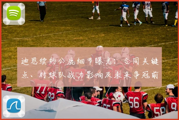 迪恩续约公鹿细节曝光：合同关键点、对球队战力影响及未来争冠前景分析