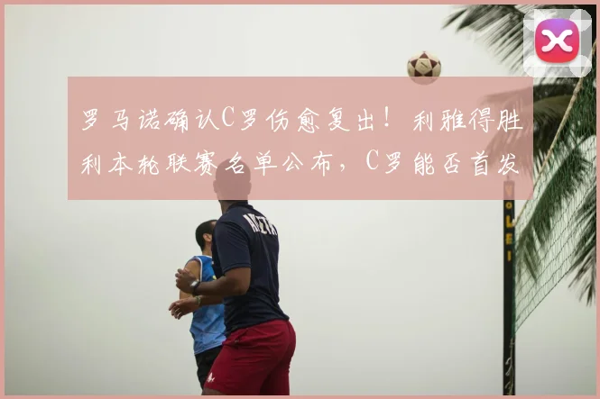 罗马诺确认C罗伤愈复出！利雅得胜利本轮联赛名单公布，C罗能否首发引关注