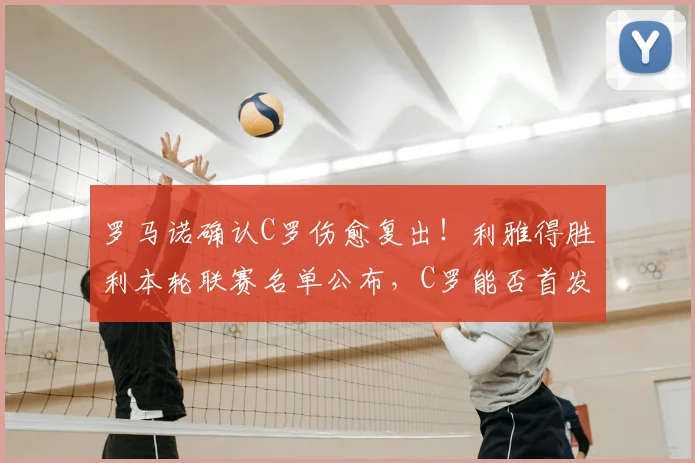 罗马诺确认C罗伤愈复出！利雅得胜利本轮联赛名单公布，C罗能否首发引关注