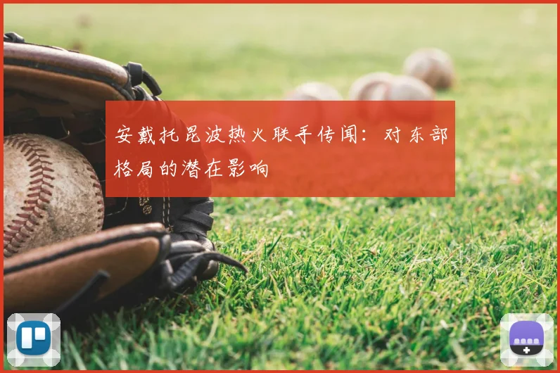安戴托昆波热火联手传闻：对东部格局的潜在影响